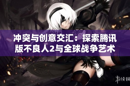 冲突与创意交汇：探索腾讯版不良人2与全球战争艺术的独特结合