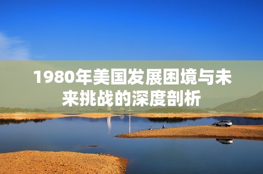 1980年美国发展困境与未来挑战的深度剖析