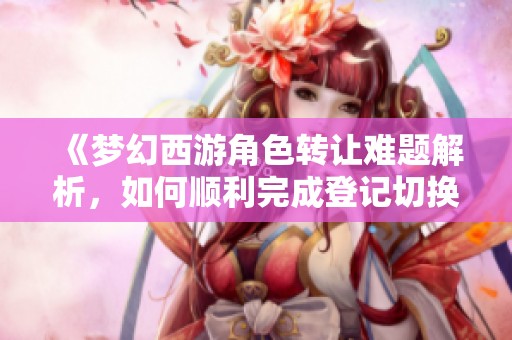 《梦幻西游角色转让难题解析，如何顺利完成登记切换》