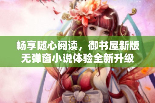 畅享随心阅读，御书屋新版无弹窗小说体验全新升级
