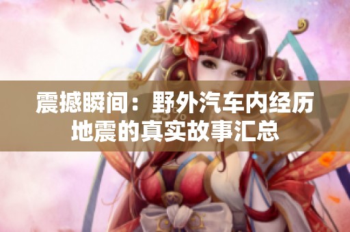 震撼瞬间：野外汽车内经历地震的真实故事汇总