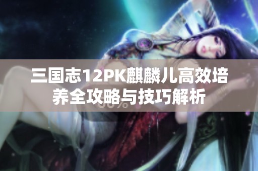三国志12PK麒麟儿高效培养全攻略与技巧解析