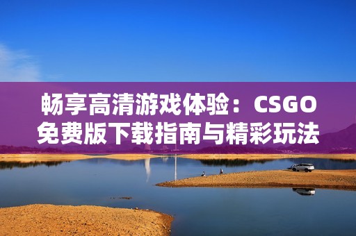 畅享高清游戏体验：CSGO免费版下载指南与精彩玩法解析
