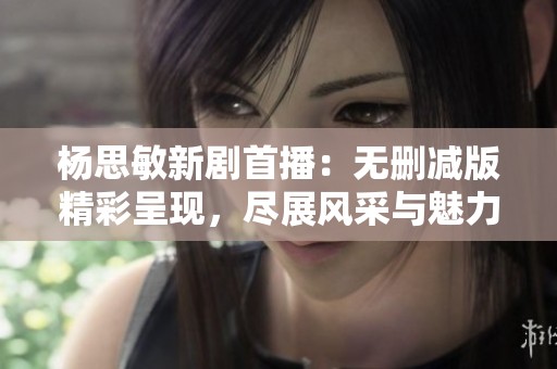杨思敏新剧首播：无删减版精彩呈现，尽展风采与魅力