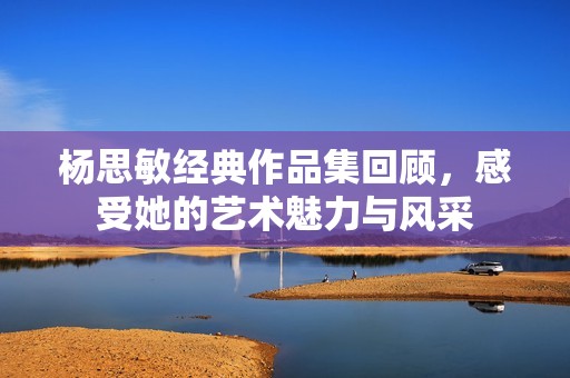 杨思敏经典作品集回顾，感受她的艺术魅力与风采