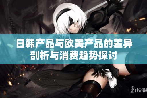 日韩产品与欧美产品的差异剖析与消费趋势探讨