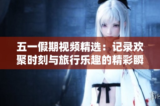 五一假期视频精选：记录欢聚时刻与旅行乐趣的精彩瞬间