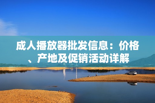 成人播放器批发信息：价格、产地及促销活动详解