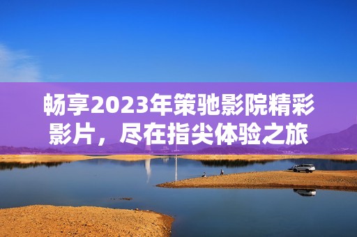 畅享2023年策驰影院精彩影片，尽在指尖体验之旅