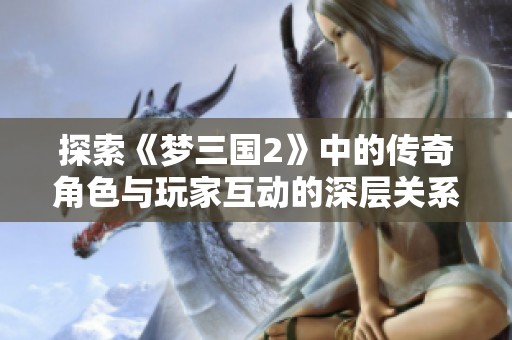 探索《梦三国2》中的传奇角色与玩家互动的深层关系