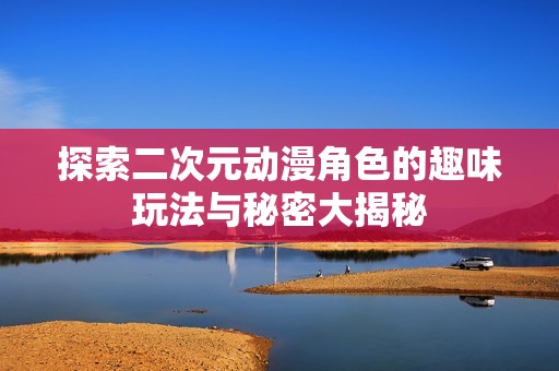 探索二次元动漫角色的趣味玩法与秘密大揭秘