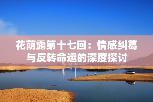 花荫露第十七回：情感纠葛与反转命运的深度探讨
