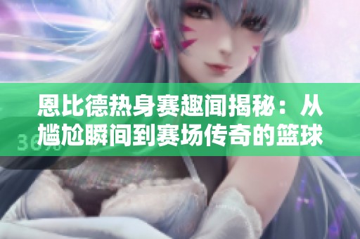 恩比德热身赛趣闻揭秘：从尴尬瞬间到赛场传奇的篮球之路