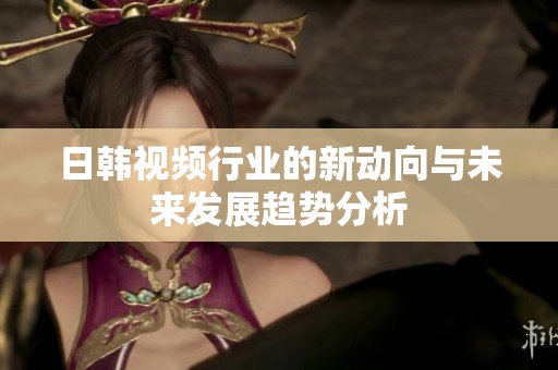 日韩视频行业的新动向与未来发展趋势分析