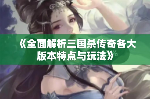 《全面解析三国杀传奇各大版本特点与玩法》