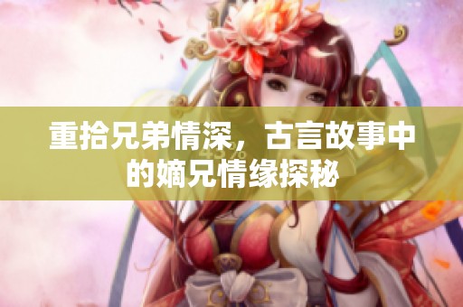 重拾兄弟情深，古言故事中的嫡兄情缘探秘