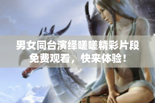 男女同台演绎嗟嗟精彩片段免费观看，快来体验！