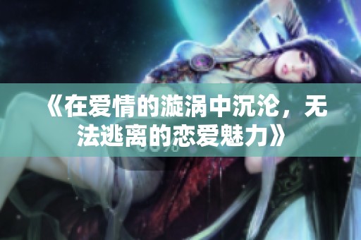 《在爱情的漩涡中沉沦，无法逃离的恋爱魅力》