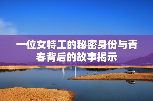 一位女特工的秘密身份与青春背后的故事揭示