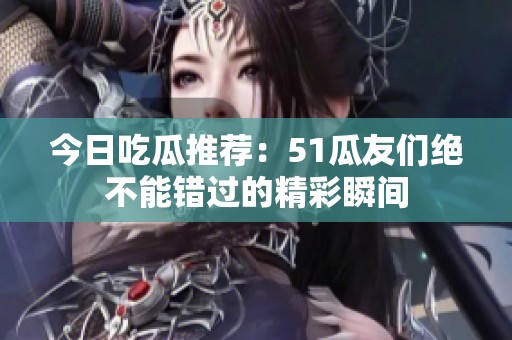 今日吃瓜推荐：51瓜友们绝不能错过的精彩瞬间