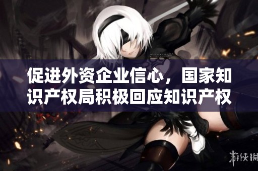 促进外资企业信心，国家知识产权局积极回应知识产权保护诉求