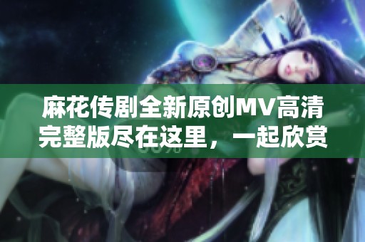 麻花传剧全新原创MV高清完整版尽在这里，一起欣赏吧