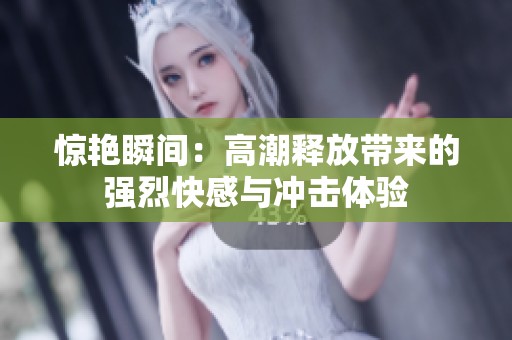 惊艳瞬间：高潮释放带来的强烈快感与冲击体验