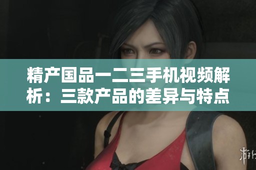 精产国品一二三手机视频解析：三款产品的差异与特点详解