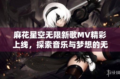 麻花星空无限新歌MV精彩上线，探索音乐与梦想的无尽旅程