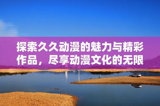探索久久动漫的魅力与精彩作品，尽享动漫文化的无限乐趣