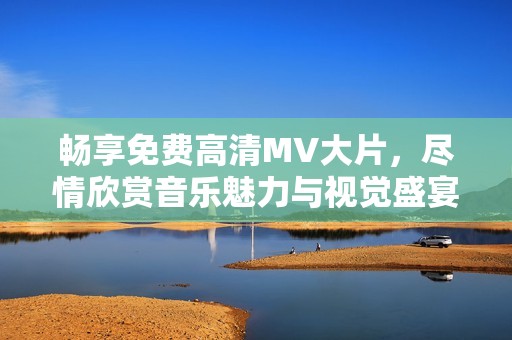 畅享免费高清MV大片，尽情欣赏音乐魅力与视觉盛宴