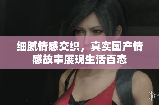 细腻情感交织，真实国产情感故事展现生活百态