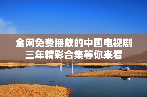 全网免费播放的中国电视剧三年精彩合集等你来看