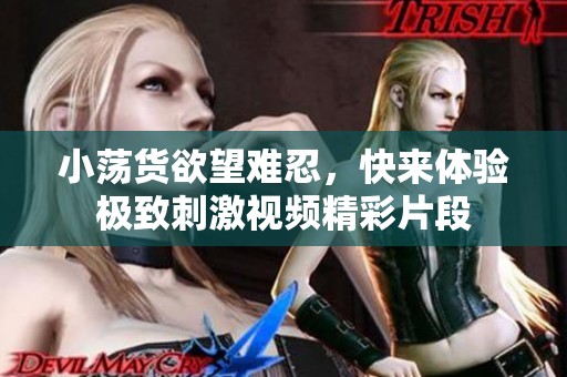 小荡货欲望难忍，快来体验极致刺激视频精彩片段