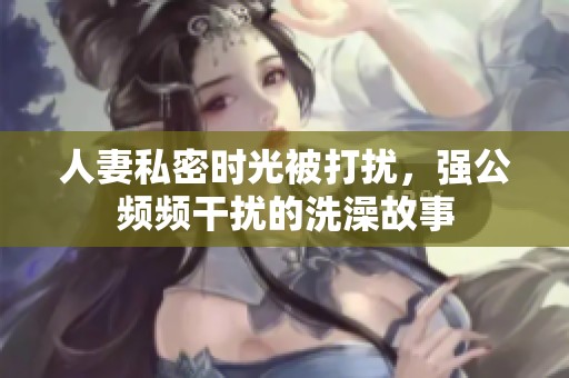 人妻私密时光被打扰，强公频频干扰的洗澡故事