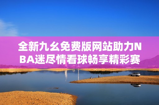 全新九幺免费版网站助力NBA迷尽情看球畅享精彩赛事