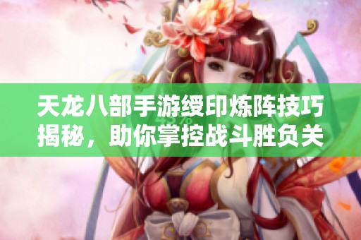 天龙八部手游绶印炼阵技巧揭秘，助你掌控战斗胜负关键