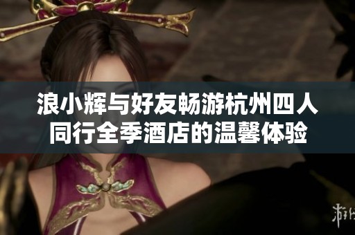 浪小辉与好友畅游杭州四人同行全季酒店的温馨体验