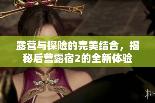 露营与探险的完美结合，揭秘后营露宿2的全新体验