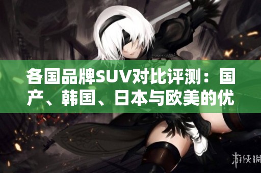 各国品牌SUV对比评测：国产、韩国、日本与欧美的优势与不足