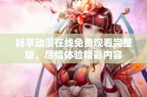 畅享动漫在线免费观看完整版，尽情体验精彩内容
