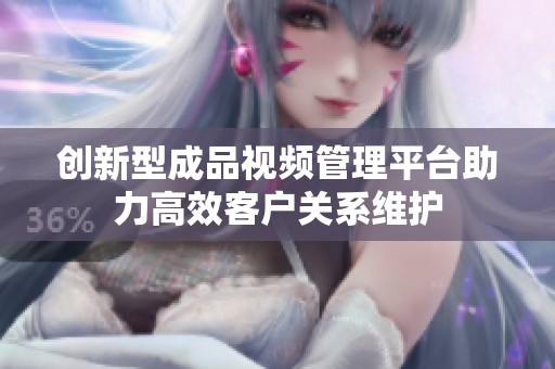 创新型成品视频管理平台助力高效客户关系维护