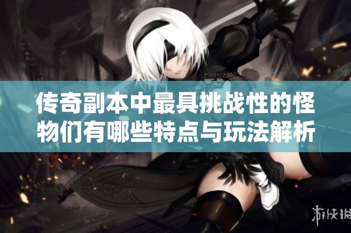 传奇副本中最具挑战性的怪物们有哪些特点与玩法解析