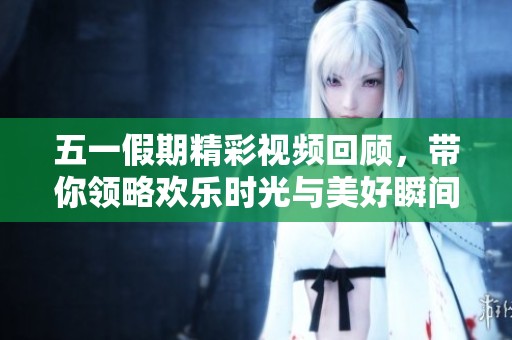五一假期精彩视频回顾，带你领略欢乐时光与美好瞬间
