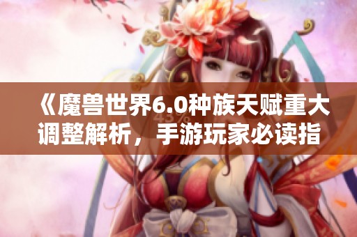 《魔兽世界6.0种族天赋重大调整解析，手游玩家必读指南》