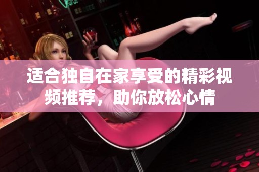 适合独自在家享受的精彩视频推荐，助你放松心情