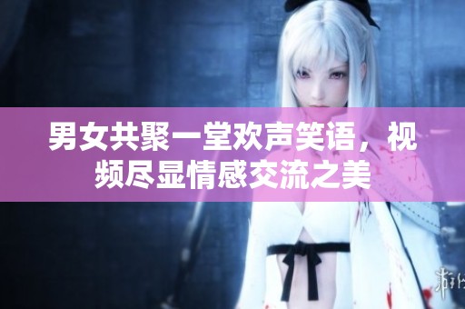 男女共聚一堂欢声笑语，视频尽显情感交流之美