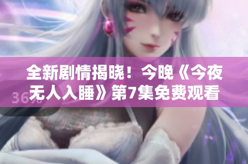 全新剧情揭晓！今晚《今夜无人入睡》第7集免费观看方法揭秘