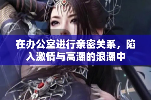 在办公室进行亲密关系，陷入激情与高潮的浪潮中