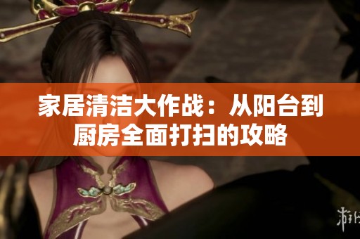 家居清洁大作战：从阳台到厨房全面打扫的攻略